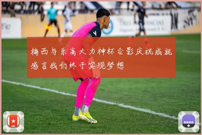 梅西与乐高大力神杯合影庆祝成就感言我们终于实现梦想