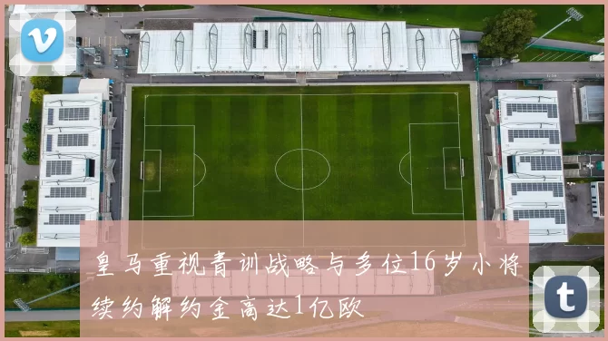 皇马重视青训战略与多位16岁小将续约解约金高达1亿欧