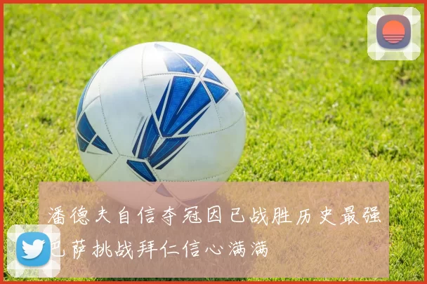 潘德夫自信夺冠因已战胜历史最强巴萨挑战拜仁信心满满