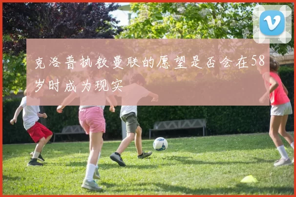 克洛普执教曼联的愿望是否会在58岁时成为现实