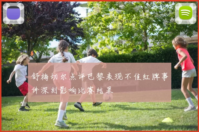 舒梅切尔点评巴黎表现不佳红牌事件深刻影响比赛结果