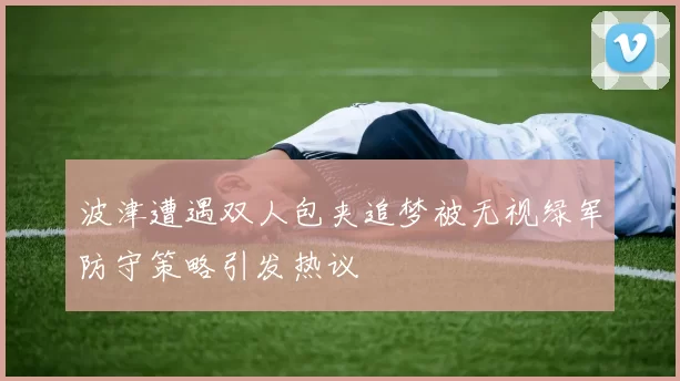 波津遭遇双人包夹追梦被无视绿军防守策略引发热议