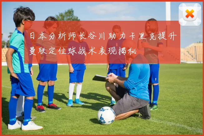日本分析师长谷川助力卡里克提升曼联定位球战术表现揭秘