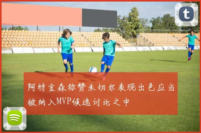 阿特金森称赞米切尔表现出色应当被纳入MVP候选讨论之中