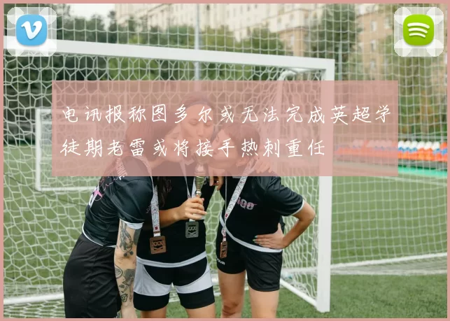 电讯报称图多尔或无法完成英超学徒期老雷或将接手热刺重任