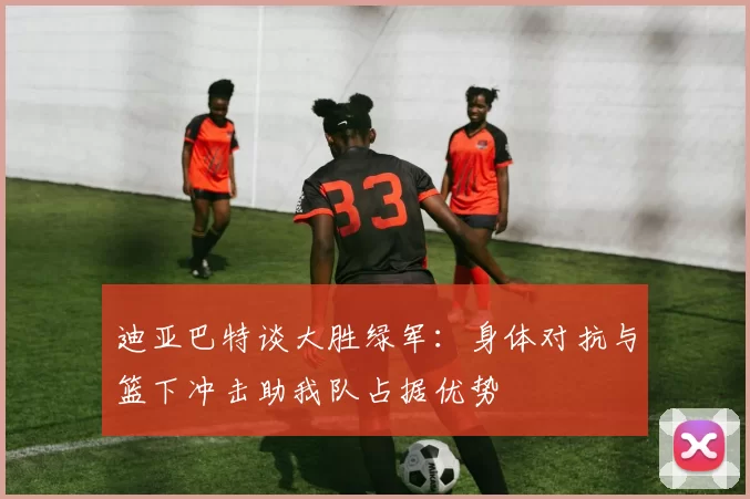 迪亚巴特谈大胜绿军：身体对抗与篮下冲击助我队占据优势