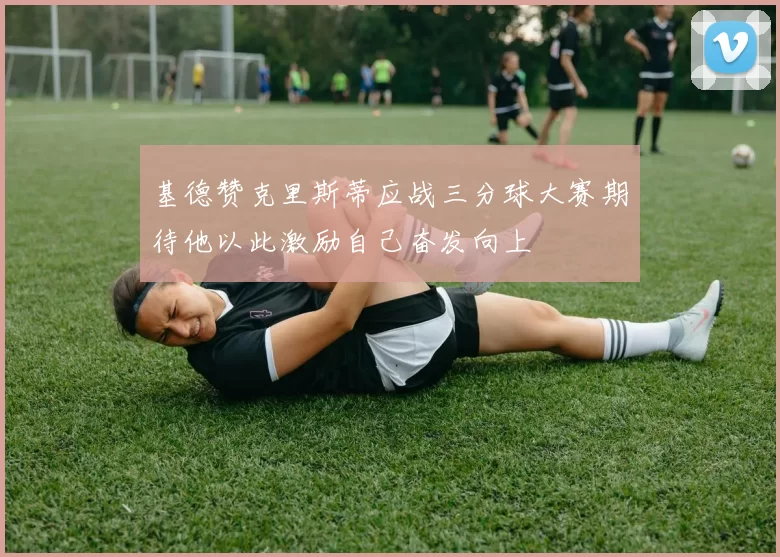 基德赞克里斯蒂应战三分球大赛期待他以此激励自己奋发向上