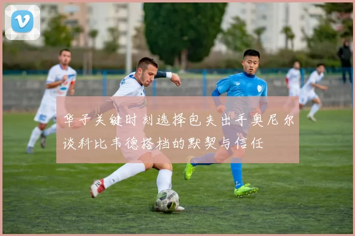 华子关键时刻选择包夹出手奥尼尔谈科比韦德搭档的默契与信任