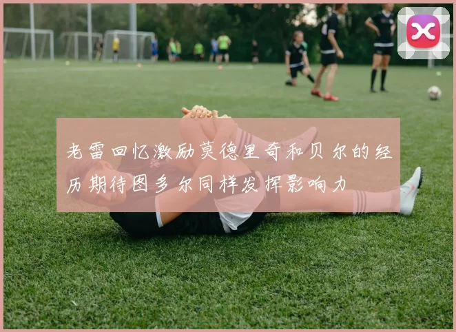 老雷回忆激励莫德里奇和贝尔的经历期待图多尔同样发挥影响力