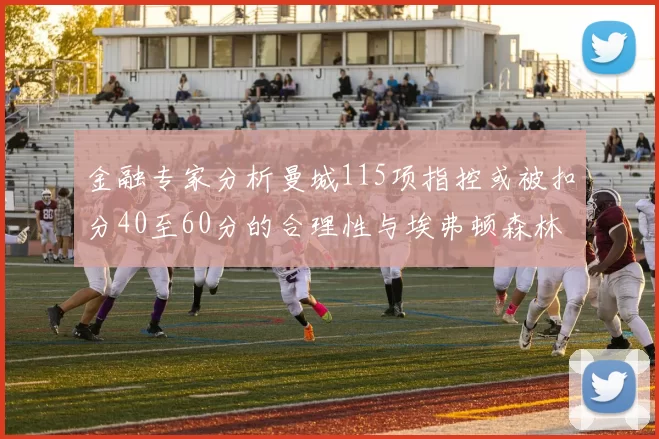 金融专家分析曼城115项指控或被扣分40至60分的合理性与埃弗顿森林案例对比