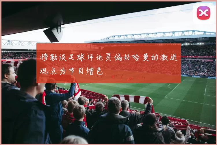 穆勒谈足球评论员偏好哈曼的激进观点为节目增色