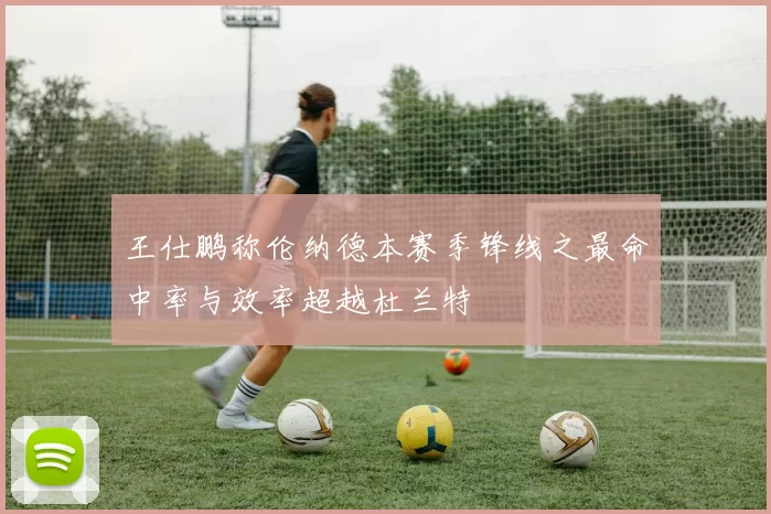 王仕鹏称伦纳德本赛季锋线之最命中率与效率超越杜兰特
