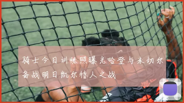 骑士今日训练照曝光哈登与米切尔备战明日凯尔特人之战