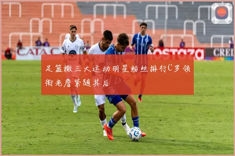 足篮橄三大运动明星粉丝排行C罗领衔老詹紧随其后