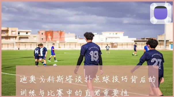 迪奥戈科斯塔谈扑点球技巧背后的训练与比赛中的直觉重要性