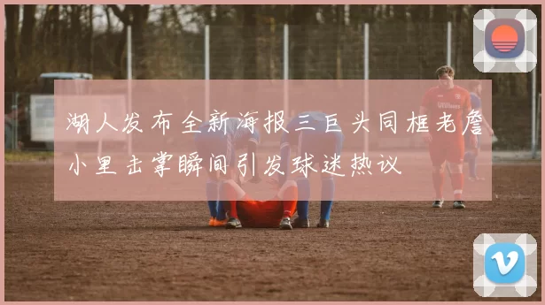 湖人发布全新海报三巨头同框老詹小里击掌瞬间引发球迷热议