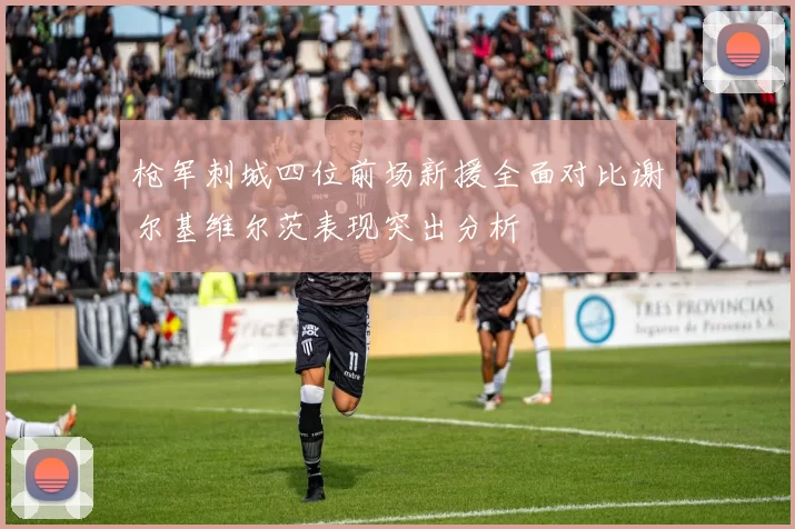 枪军刺城四位前场新援全面对比谢尔基维尔茨表现突出分析