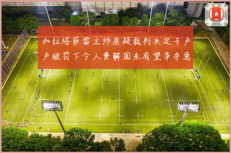 加拉塔萨雷主帅质疑裁判决定卡卢卢被罚下令人费解国米有望争夺意甲冠军