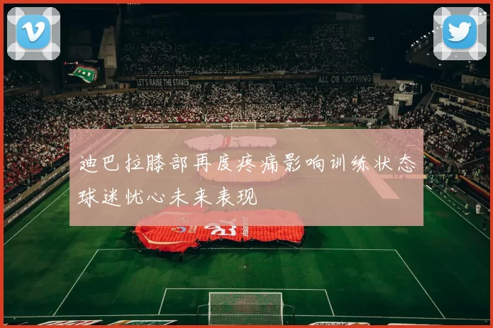 迪巴拉膝部再度疼痛影响训练状态球迷忧心未来表现
