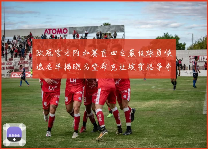欧冠官方附加赛首回合最佳球员候选名单揭晓戈登希克杜埃霍格争夺荣誉