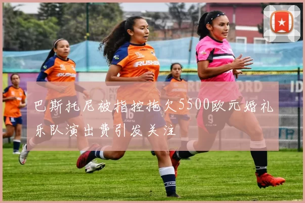 巴斯托尼被指控拖欠5500欧元婚礼乐队演出费引发关注